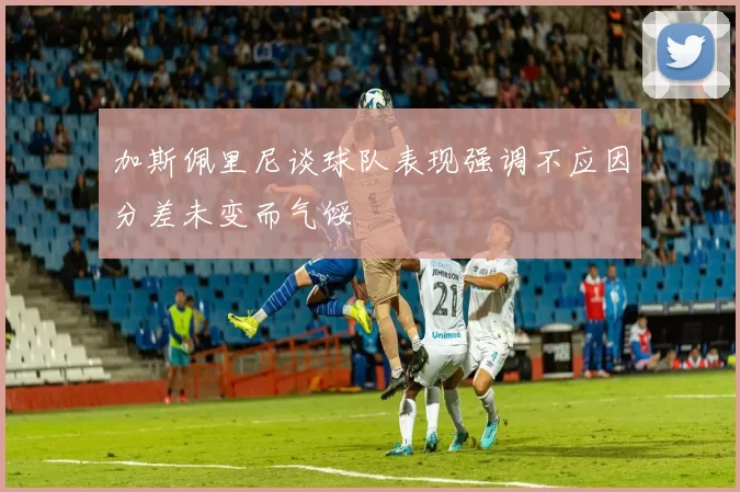 加斯佩里尼谈球队表现强调不应因分差未变而气馁