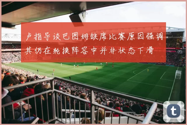 卢指导谈巴图姆缺席比赛原因强调其仍在轮换阵容中并非状态下滑