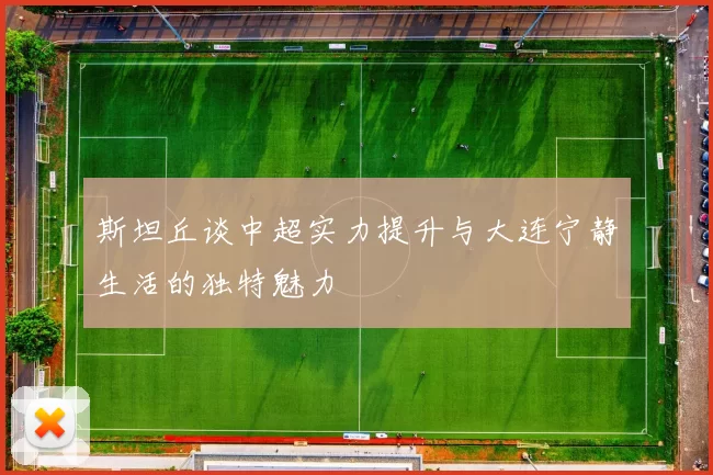 斯坦丘谈中超实力提升与大连宁静生活的独特魅力
