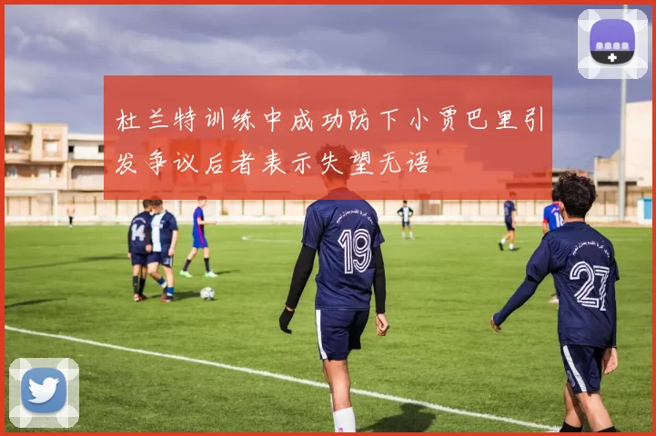 杜兰特训练中成功防下小贾巴里引发争议后者表示失望无语