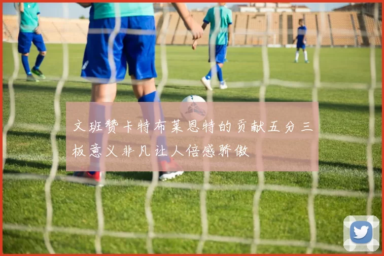 文班赞卡特布莱恩特的贡献五分三板意义非凡让人倍感骄傲