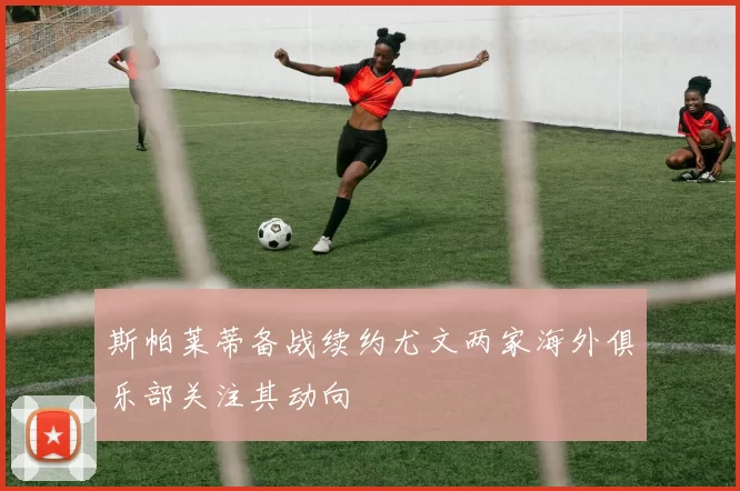 斯帕莱蒂备战续约尤文两家海外俱乐部关注其动向