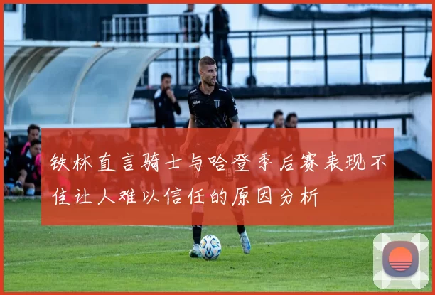 铁林直言骑士与哈登季后赛表现不佳让人难以信任的原因分析