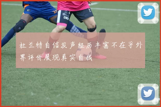杜兰特自信发声经历丰富不在乎外界评价展现真实自我