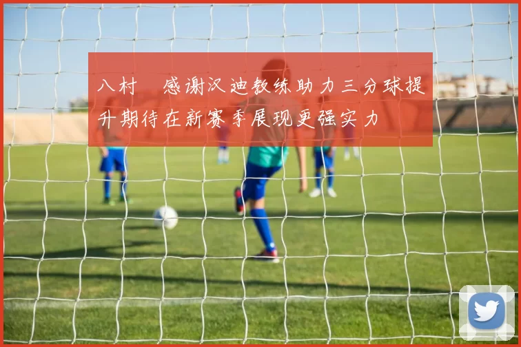 八村塁感谢汉迪教练助力三分球提升期待在新赛季展现更强实力