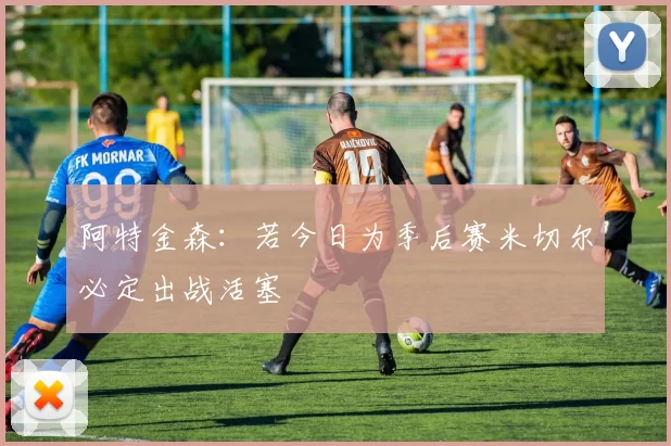 阿特金森：若今日为季后赛米切尔必定出战活塞