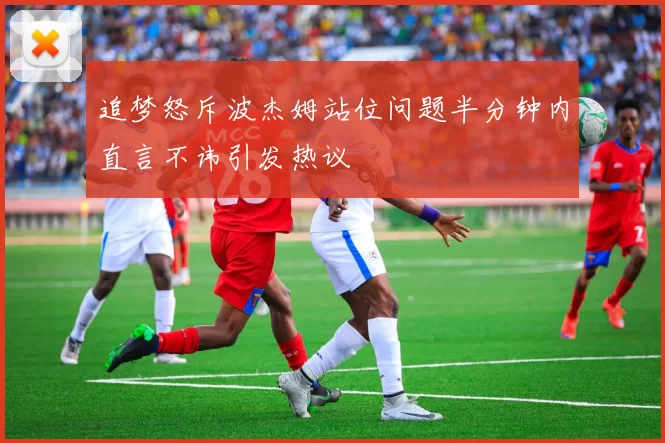 追梦怒斥波杰姆站位问题半分钟内直言不讳引发热议