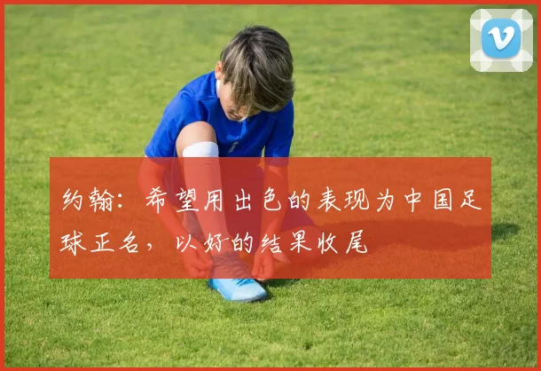 约翰：希望用出色的表现为中国足球正名，以好的结果收尾