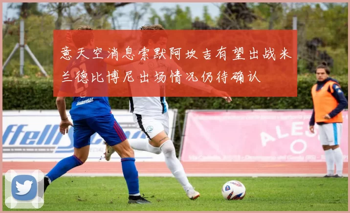 意天空消息索默阿坎吉有望出战米兰德比博尼出场情况仍待确认