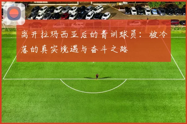 离开拉玛西亚后的青训球员：被冷落的真实境遇与奋斗之路