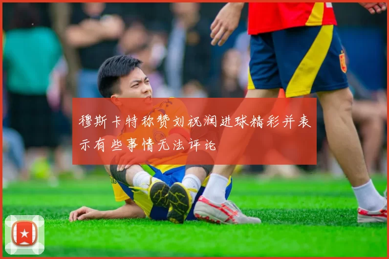 穆斯卡特称赞刘祝润进球精彩并表示有些事情无法评论
