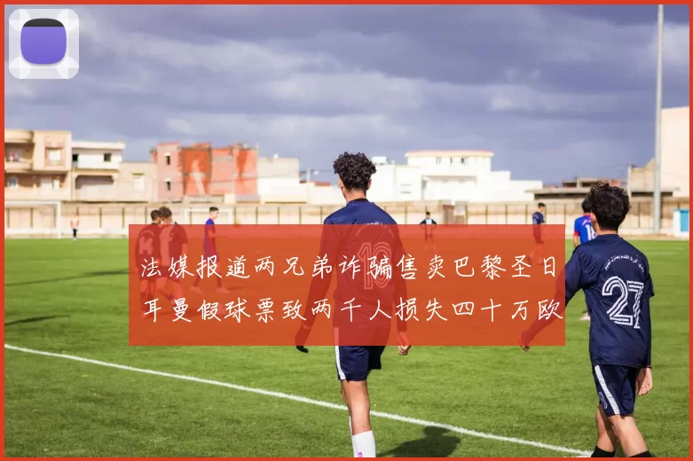 法媒报道两兄弟诈骗售卖巴黎圣日耳曼假球票致两千人损失四十万欧元