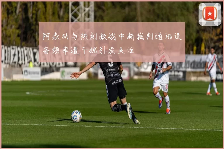 阿森纳与热刺激战中断裁判通讯设备频率遭干扰引发关注