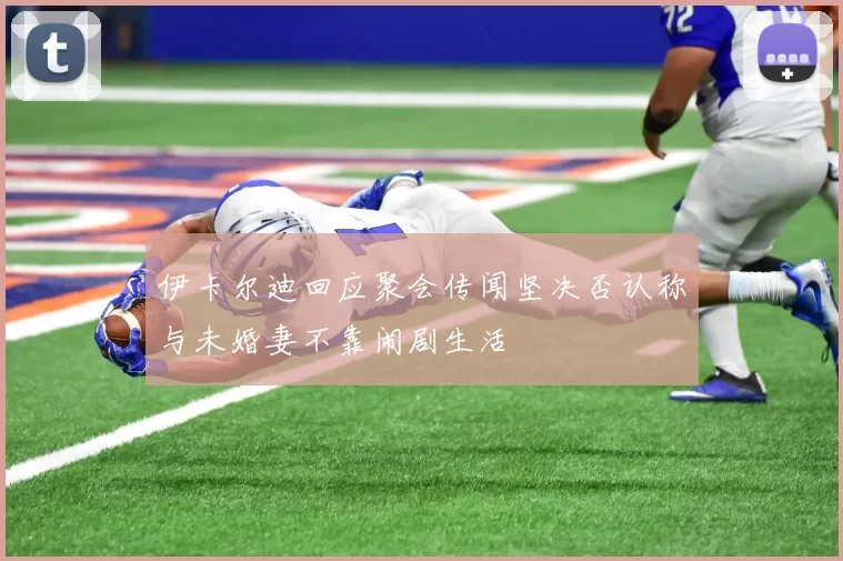 伊卡尔迪回应聚会传闻坚决否认称与未婚妻不靠闹剧生活