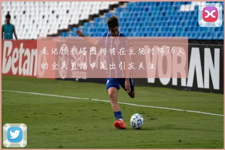 美记预测塔图姆将在主场对阵76人的全美直播中复出引发关注