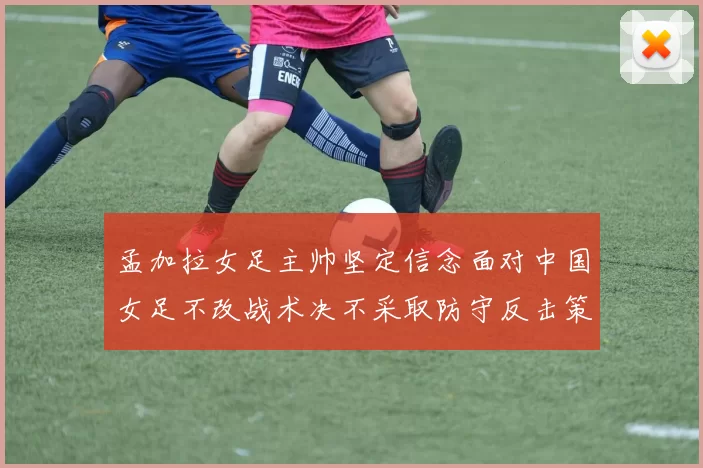 孟加拉女足主帅坚定信念面对中国女足不改战术决不采取防守反击策略